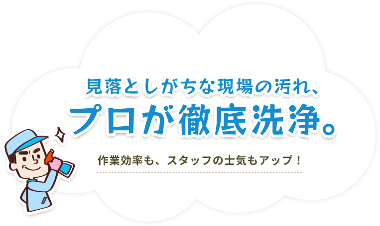 見落としがちな現場の汚れ、プロが徹底洗浄。作業効率も、スタッフの士気もアップ!